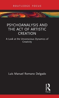 Psychoanalysis and the Act of Artistic Creation: A Look at the Unconscious Dynamics of Creativity by Delgado, Luís Manuel Romano
