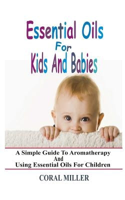 Essential Oils For Kids And Babies: A Simple Guide To Aromatherapy And Using Essential Oils For Children by Miller, Coral
