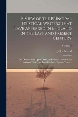 A View of the Principal Deistical Writers That Have Appeared in England in the Last and Present Century: With Observations Upon Them, and Some Account by Leland, John