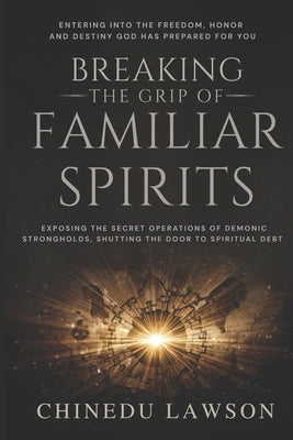 Breaking the Grip of Familiar Spirits: Exposing the Secret Operations of Demonic Strongholds, Shutting the Door to Spiritual Debt, and Entering into t by Lawson, Chinedu