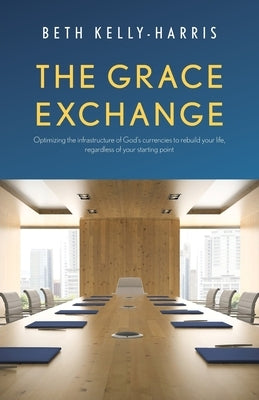 The Grace Exchange: Optimizing the infrastructure of God's currencies to rebuild your life, regardless of your starting point by Kelly-Harris, Beth
