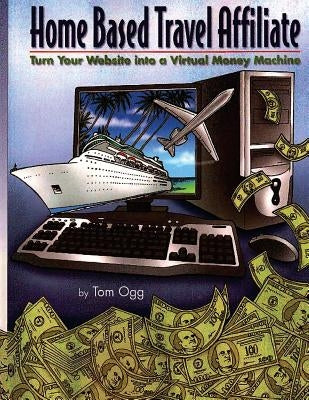 Home Based Travel Affiliate: Turn Your Website into a Virtual Money Machine by Ogg, Tom