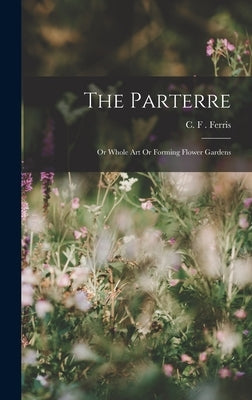 The Parterre: Or Whole Art Or Forming Flower Gardens by F. Ferris, C.