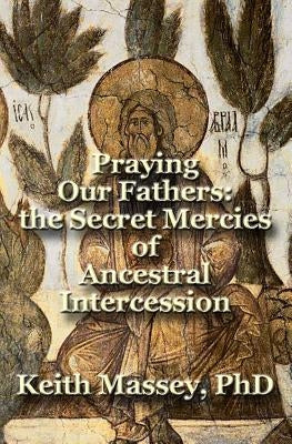 Praying Our Fathers: the Secret Mercies of Ancestral Intercession by Massey, Keith