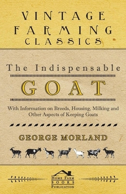 The Indispensable Goat - With Information on Breeds, Housing, Milking and Other Aspects of Keeping Goats by Morland, George