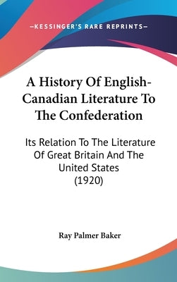 A History Of English-Canadian Literature To The Confederation: Its Relation To The Literature Of Great Britain And The United States (1920) by Baker, Ray Palmer