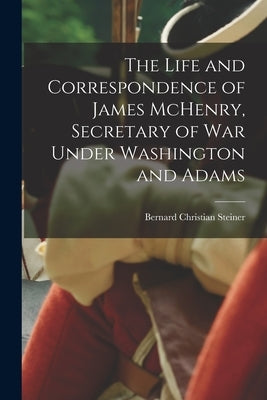 The Life and Correspondence of James McHenry, Secretary of War Under Washington and Adams by Christian, Steiner Bernard