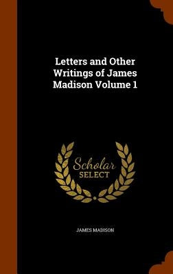 Letters and Other Writings of James Madison Volume 1 by Madison, James