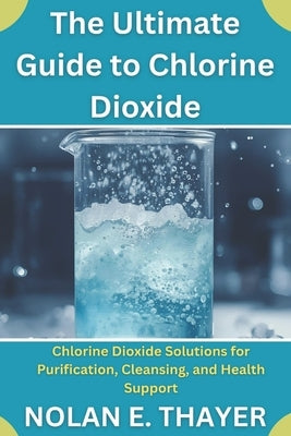 The Ultimate Guide to Chlorine Dioxide: Chlorine Dioxide Solutions for Purification, Cleansing, and Health Support by Thayer, Nolan E.
