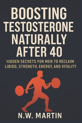 Boosting Testosterone Naturally After 40: Hidden Secrets for Men to Reclaim Libido, Strength, Energy, and Vitality by Martin, N. W.