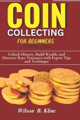 COIN COLLECTING FOR BEGINNERS 2024/2025 Edition: Unlock History, Build Wealth, and Discover Rare Treasures with Expert Tips and Techniques by Kline, Wilson B.