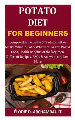 Potato Diet for Beginners: Comprehensive Guide on Potato Diet or Meals; What to Eat & What Not To Eat, Pros & Cons, Health Benefits of the Regime by D. Archambault, ?lodie