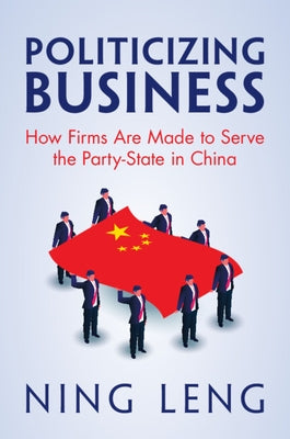 Politicizing Business: How Firms Are Made to Serve the Party-State in China by Leng, Ning