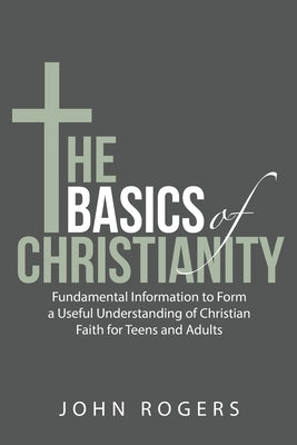 The Basics of Christianity: Fundamental Information to Form a Useful Understanding of Christian Faith for Teens and Adults by Rogers, John