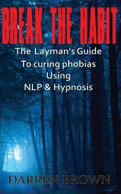 Break The Habit: A Laymans Guide to Curing Phobias Using NLP & Hypnosis by Brown, Darren