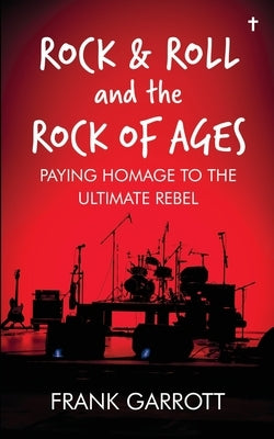 Rock & Roll and the Rock of Ages: Paying Homage to the Ultimate Rebel by Garrott, Frank