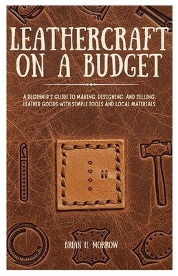 Leathercraft on a Budget: A Beginner's Guide to Making, Designing, and Selling Leather Goods with Simple Tools and Local Materials by Morrow, Brian H.
