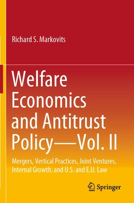 Welfare Economics and Antitrust Policy -- Vol. II: Mergers, Vertical Practices, Joint Ventures, Internal Growth, and U.S. and E.U. Law by Markovits, Richard S.