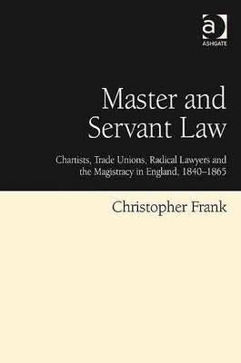 Master and Servant Law: Chartists, Trade Unions, Radical Lawyers and the Magistracy in England, 1840 1865 by Frank, Christopher