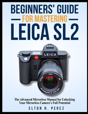 Beginners' Guide for Mastering the Leica Sl2: The Advanced Manual for Unlocking Your Mirrorless Camera's Full Potential by Perez, Elton H.