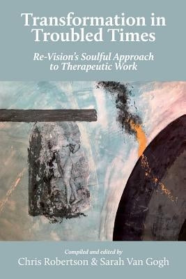 Transformation in Troubled Times: Re-Vision's Soulful Approach to Therapeutic Work by Robertson, Chris
