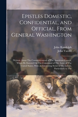 Epistles Domestic, Confidential, and Official, From General Washington: Written About The Commencement of The American Contest, When He Entered On The by Randolph, John