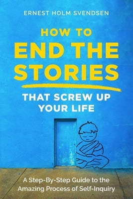How to End the Stories that Screw Up Your Life: A Step-By-Step Guide to the Amazing Process of Self-Inquiry by Svendsen, Ernest Holm