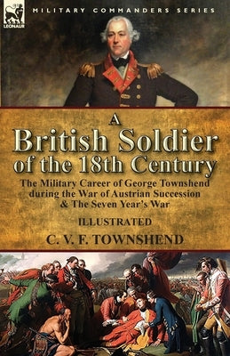 A British Soldier of the 18th Century: the Military Career of George Townshend during the War of Austrian Succession & The Seven Year's War by Townshend, C. V. F.