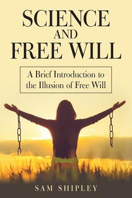 Science and Free Will: A Brief Introduction to the Illusion of Free Will by Shipley, Sam