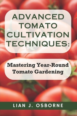Advanced Tomato Cultivation Techniques: Mastering Year-Round Tomato Gardening by Osborne, Lian J.