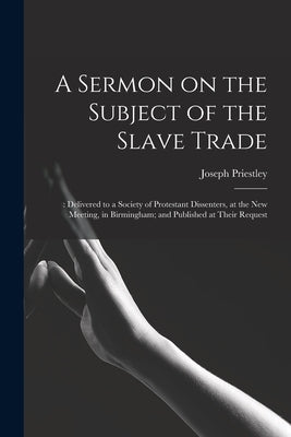 A Sermon on the Subject of the Slave Trade;: Delivered to a Society of Protestant Dissenters, at the New Meeting, in Birmingham; and Published at Thei by Priestley, Joseph 1733-1804