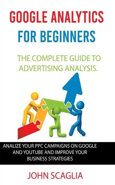 Google Analytics for Beginners: the complete guide to Advertising Analysis: Analize Your PPC Campaigns on Google and Youtube and Improve Your Business by Scaglia, John