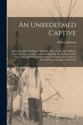 An Unredeemed Captive: Being The Story Of Eunice Williams, Who At The Age Of Seven Years, Was Carried Away From Deerfield By The Indians In T by Johnson, Clifton