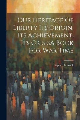 Our Heritage Of Liberty Its Origin, Its Achievement, Its CrisisA Book For War Time by Leacock, Stephen