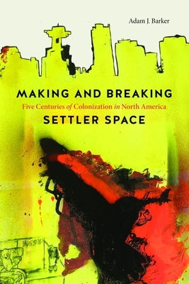 Making and Breaking Settler Space: Five Centuries of Colonization in North America by Barker, Adam J.