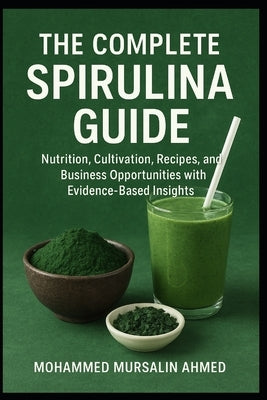 The Complete Spirulina Guide: Nutrition, Cultivation, Recipes, and Business Opportunities with Evidence-Based Insights by Ahmed, Mohammed Mursalin