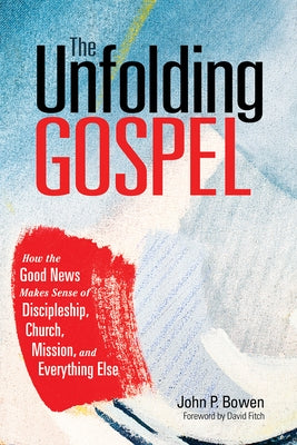 The Unfolding Gospel: How the Good News Makes Sense of Discipleship, Church, Mission, and Everything Else by Bowen, John P.