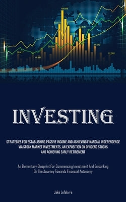 Investing: Strategies For Establishing Passive Income And Achieving Financial Independence Via Stock Market Investments, An Expos by Lefebvre, Jake