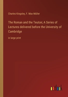 The Roman and the Teuton; A Series of Lectures delivered before the University of Cambridge: in large print by Kingsley, Charles