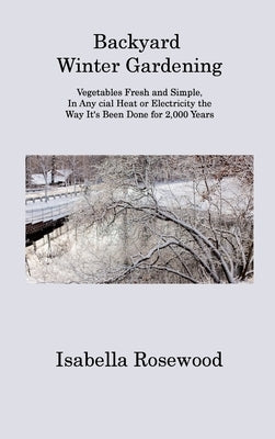 Backyard Winter Gardening: Vegetables Fresh and Simple, In Any cial Heat or Electricity the Way It's Been Done for 2,000 Years by Rosewood, Isabella