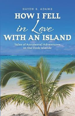 How I Fell in Love with an Island: Tales of Accidental Adventures in the Cook Islands by Adams, Haydn S.