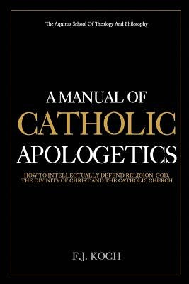 A Manual Of Catholic Apologetics: How To Intellectually Defend Religion, God, The Divinity Of Christ And The Catholic Church by Koch, F. J.