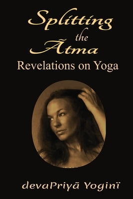 Splitting the Atma: Revelations on Yoga by Yogini, Devapriya