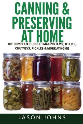 Canning & Preserving at Home - The Complete Guide To Making Jams, Jellies, Chutneys, Pickles & More at Home: A Complete Guide to Canning, Preserving a by Johns, Jason