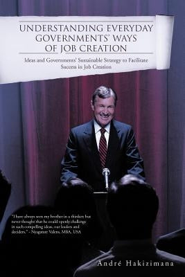 Understanding Everyday Governments' Ways of Job Creation: Ideas and Governments' Sustainable Strategy to Facilitate Success in Job Creation by Hakizimana, Andr