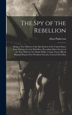 The Spy of the Rebellion: Being a True History of the Spy System of the United States Army During the Late Rebellion. Revealing Many Secrets of by Pinkerton, Allan