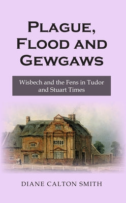 Plague, Flood and Gewgaws: Wisbech and the Fens in Tudor and Stuart Times by Smith, Diane Calton
