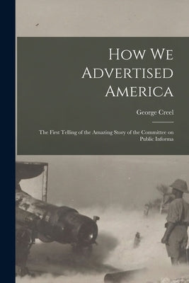 How we Advertised America; the First Telling of the Amazing Story of the Committee on Public Informa by Creel, George
