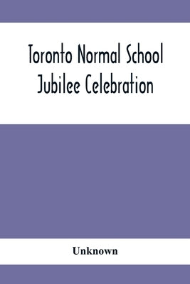 Toronto Normal School Jubilee Celebration: (October 31St, November 1St And 2Nd, 1897): Biographical Sketches And Names Of Successful Students 1847 To by Unknown