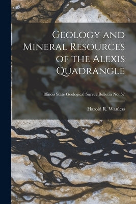 Geology and Mineral Resources of the Alexis Quadrangle; Illinois State Geological Survey Bulletin No. 57 by Wanless, Harold R. (Harold Rollin) 1.
